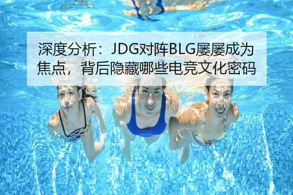 深度分析：JDG对阵BLG屡屡成为焦点，背后隐藏哪些电竞文化密码